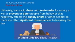 Ultimately, laws avoid chaos and create order for society, as
well as prevent or deter people from behavior that
negatively affects the quality of life of other people; so,
there are often significant consequences to breaking the
law.
INTRODUCTION TO THE COURSE
Functions of Law
 