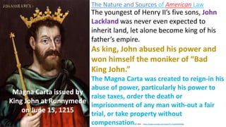 The Nature and Sources of American Law
Magna Carta issued by
King John at Runnymede
on June 15, 1215
The youngest of Henry II’s five sons, John
Lackland was never even expected to
inherit land, let alone become king of his
father’s empire.
As king, John abused his power and
won himself the moniker of “Bad
King John.”
The Magna Carta was created to reign-in his
abuse of power, particularly his power to
raise taxes, order the death or
imprisonment of any man with-out a fair
trial, or take property without
compensation.3.30m https://www.youtube.com/watch?v=7xo4tUMdAMw
 