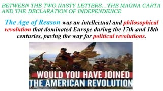 The Age of Reason was an intellectual and philosophical
revolution that dominated Europe during the 17th and 18th
centuries, paving the way for political revolutions.
BETWEEN THE TWO NASTY LETTERS…THE MAGNA CARTA
AND THE DECLARATION OF INDEPENDENCE
 