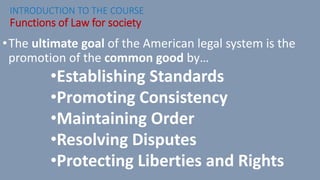 •The ultimate goal of the American legal system is the
promotion of the common good by…
•Establishing Standards
•Promoting Consistency
•Maintaining Order
•Resolving Disputes
•Protecting Liberties and Rights
INTRODUCTION TO THE COURSE
Functions of Law for society
 