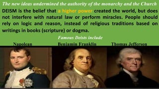 The new ideas undermined the authority of the monarchy and the Church
DEISM is the belief that a higher power created the world, but does
not interfere with natural law or perform miracles. People should
rely on logic and reason, instead of religious traditions based on
writings in books (scripture) or dogma.
Famous Deists include
Napolean Benjamin Franklin Thomas Jefferson
 