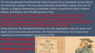 The Tea Act granted the British East India Company Tea a monopoly on tea sales in
the American colonies. This was what ultimately compelled a group, the Sons of
Liberty, to disguise themselves as Mohawk Indians, board three ships in Boston
Harbor, and destroy over 92,000 pounds of tea.
The Tea Act was the final straw in a series of unpopular policies and taxes
imposed by Britain on her American colonies, igniting a “powder keg” of
opposition among American colonists. The Tea Act imposed no new taxes on the
American colonies. The tea tax had existed for a dozen years.
Along with tea, the Townshend Revenue Act also taxed glass, lead, oil, paint, and
paper. Due to boycotts and protests, the Townshend Revenue Act’s taxes were
repealed on all commodities except tea in 1770.
The tea tax was kept
in order to maintain
Parliament’s right to
 