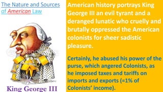 The Nature and Sources
of American Law
American history portrays King
George III an evil tyrant and a
deranged lunatic who cruelly and
brutally oppressed the American
colonists for sheer sadistic
pleasure.
Certainly, he abused his power of the
purse, which angered Colonists, as
he imposed taxes and tariffs on
imports and exports (=1% of
Colonists’ income).
King George III
 