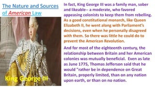 In fact, King George III was a family man, sober
and likeable-- a moderate, who favored
appeasing colonists to keep them from rebelling.
As a good constitutional monarch, like Queen
Elizabeth II, he went along with Parliament’s
decisions, even when he personally disagreed
with them. So there was little he could do to
prevent the American Revolution.
King George III
And for most of the eighteenth century, the
relationship between Britain and her American
colonies was mutually beneficial. Even as late
as June 1775, Thomas Jefferson said that he
would "rather be in dependence on Great
Britain, properly limited, than on any nation
upon earth, or than on no nation.
The Nature and Sources
of American Law
 