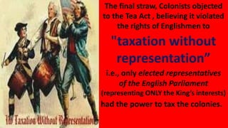 The final straw, Colonists objected
to the Tea Act , believing it violated
the rights of Englishmen to
"taxation without
representation”
i.e., only elected representatives
of the English Parliament
(representing ONLY the King’s interests)
had the power to tax the colonies.
 