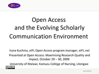 Open Access
 and the Evolving Scholarly
Communication Environment
Iryna Kuchma, eIFL Open Access program manager, eIFL.net
Presented at Open Access: Maximising Research Quality and
               Impact, October 29 – 30, 2009
 University of Malawi, Kamuzu College of Nursing, Lilongwe
 