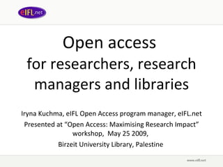 Open access  for researchers, research managers and libraries Iryna Kuchma, eIFL Open Access program manager, eIFL.net Presented at  “ Open Access: Maximising Research Impact ” wor kshop,  May 25 2009,   Birzeit University Library, Palestine  