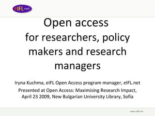 Open access  for researchers, policy makers and research managers Iryna Kuchma, eIFL Open Access program manager, eIFL.net Presented at Open Access: Maximising Research Impact, April 23 2009,  New Bulgarian University Library, Sofia 