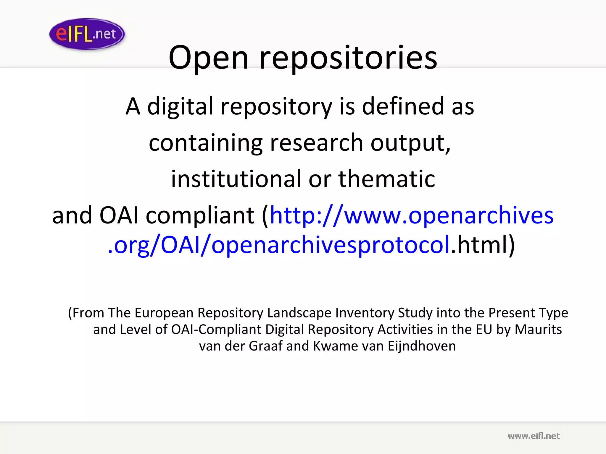 Open repositories A digital repository is defined as  containing research output,  institutional or thematic and OAI compliant ( http://www. openarchives .org/OAI/ openarchivesprotocol .html )  (From The European Repository Landscape Inventory Study into the Present Type and Level of OAI-Compliant Digital Repository Activities in the EU by Maurits van der Graaf and Kwame van Eijndhoven 