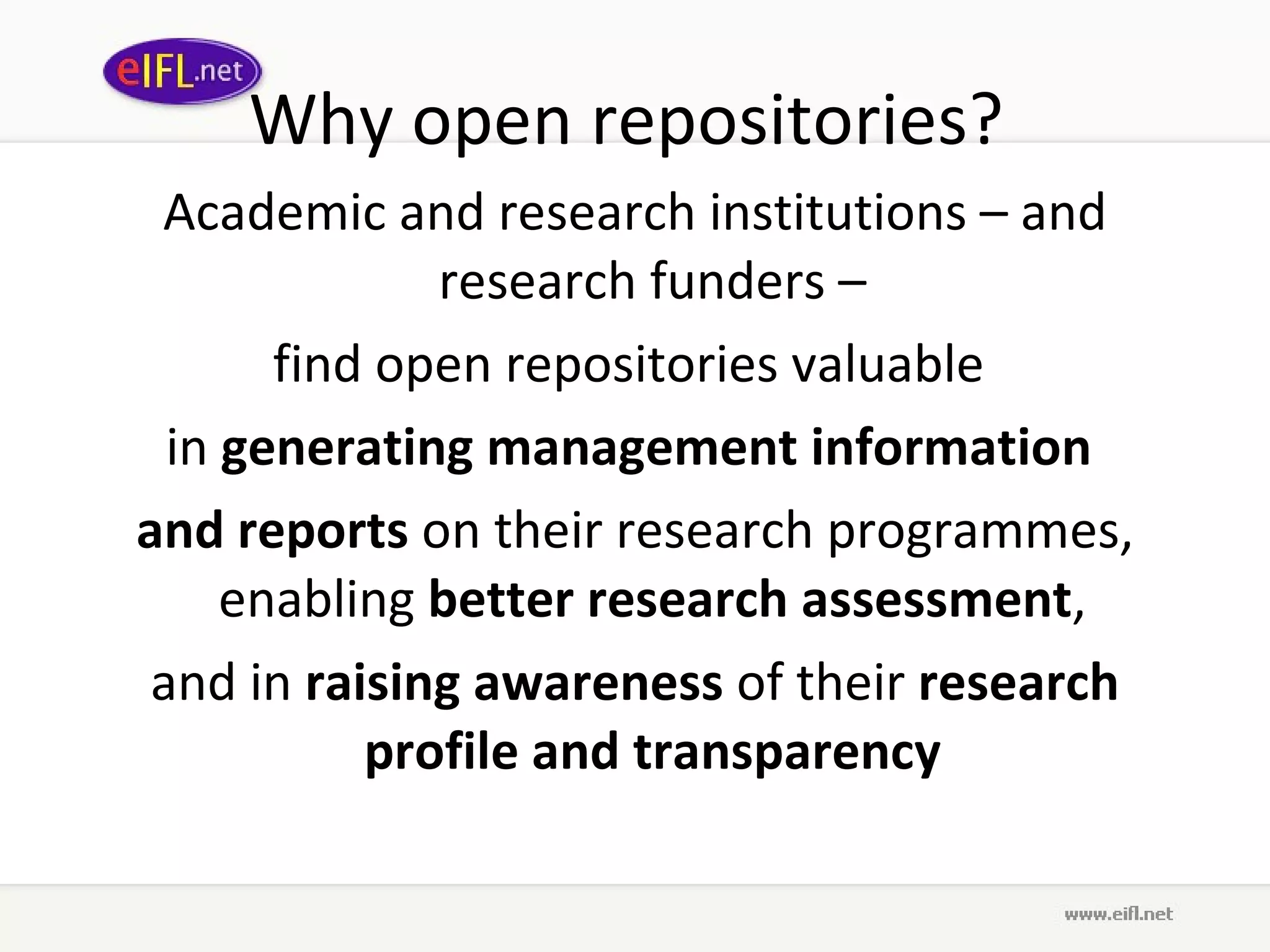 Why open repositories?  Academic and research institutions – and research funders –  find open repositories valuable  in  generating management information   and reports  on their research programmes, enabling  better research assessment ,  and in  raising awareness  of their  research profile and transparency   