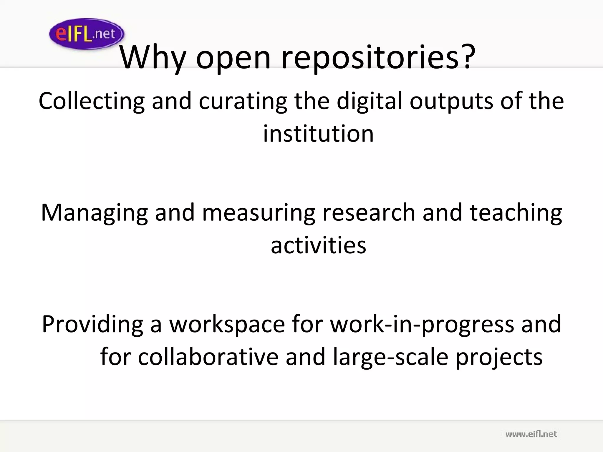 Why open repositories?  Collecting and curating the digital outputs of the institution  Managing and measuring research and teaching activities  Providing a workspace for work-in-progress and for collaborative and large-scale projects 