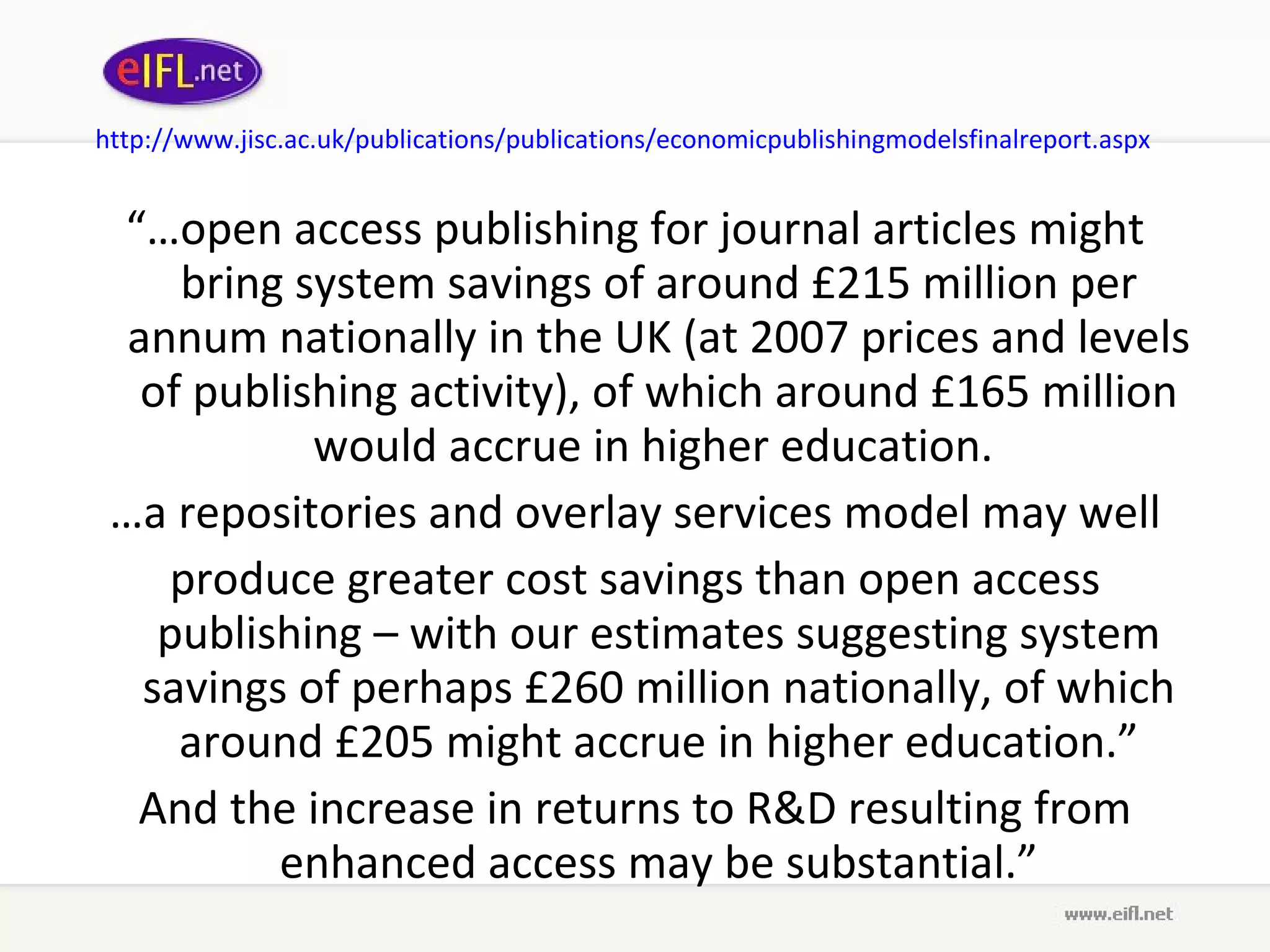 http://www. jisc .ac. uk /publications/publications/ economicpublishingmodelsfinalreport . aspx   “… open access publishing for journal articles might bring system savings of around £215 million per annum nationally in the UK (at 2007 prices and levels of publishing activity), of which around £165 million would accrue in higher education.  … a repositories and overlay services model may well produce greater cost savings than open access publishing – with our estimates suggesting system savings of perhaps £260 million nationally, of which around £205 might accrue in higher education.” And the increase in returns to R&D resulting from enhanced access may be substantial.” 