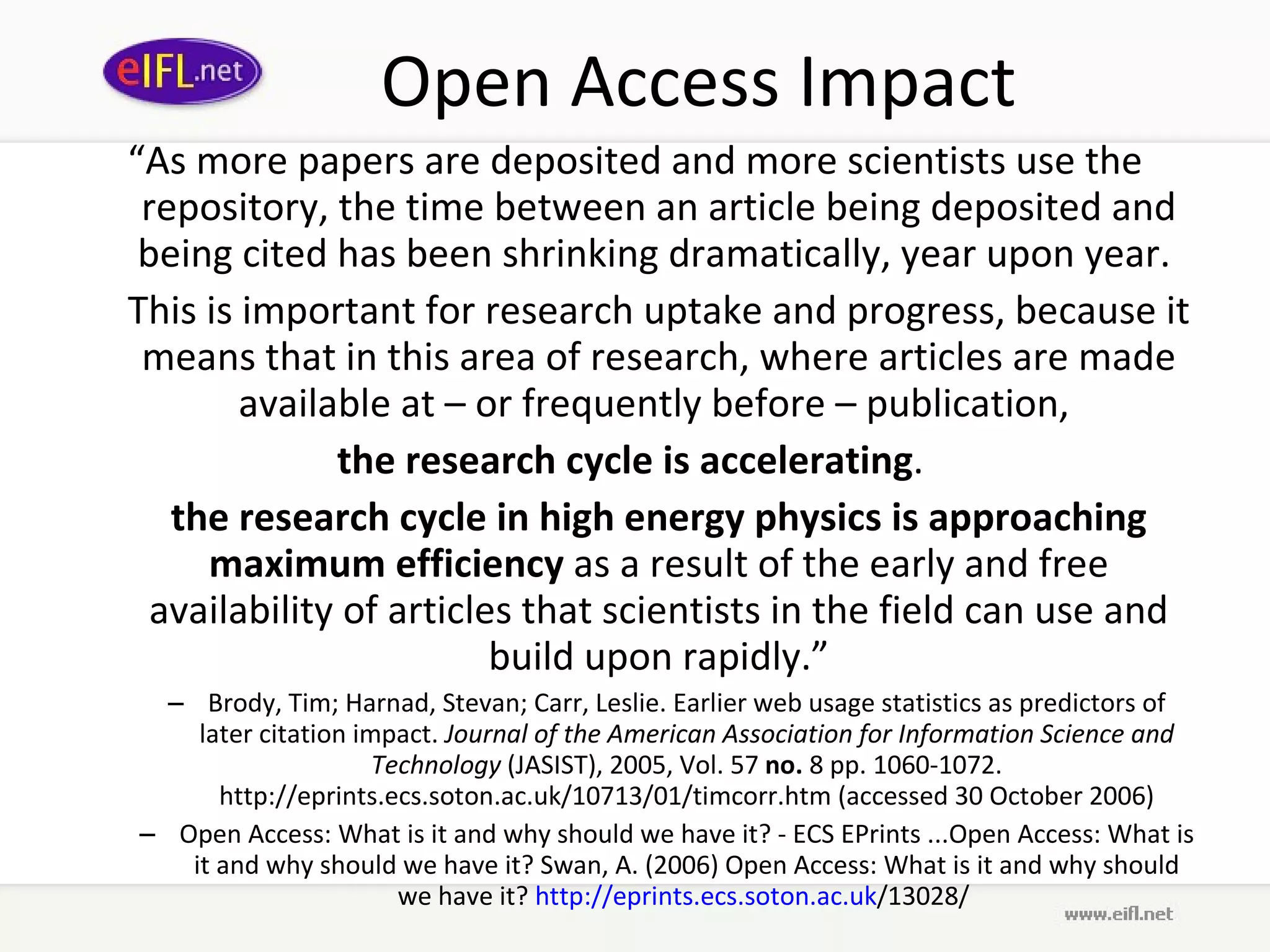 Open Access Impact “ As more papers are deposited and more scientists use the repository, the time between an article being deposited and being cited has been shrinking dramatically, year upon year.  This is important for research uptake and progress, because it means that in this area of research, where articles are made available at – or frequently before – publication,  the research cycle is accelerating .  the research cycle in high energy physics is approaching maximum efficiency  as a result of the early and free availability of articles that scientists in the field can use and build upon rapidly.” Brody, Tim; Harnad, Stevan; Carr, Leslie. Earlier web usage statistics as predictors of later citation impact.  Journal of the American Association for Information Science and Technology  (JASIST), 2005, Vol. 57  no.  8 pp. 1060-1072. http://eprints.ecs.soton.ac.uk/10713/01/timcorr.htm (accessed 30 October 2006) Open Access: What is it and why should we have it? - ECS EPrints ...Open Access: What is it and why should we have it? Swan, A. (2006) Open Access: What is it and why should we have it?  http:// eprints . ecs . soton .ac. uk /13028/   