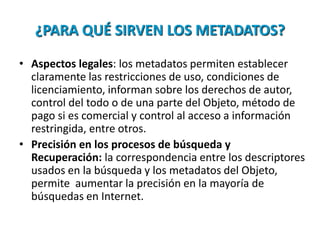 ¿PARA QUÉ SIRVEN LOS METADATOS?
• Aspectos legales: los metadatos permiten establecer
claramente las restricciones de uso, condiciones de
licenciamiento, informan sobre los derechos de autor,
control del todo o de una parte del Objeto, método de
pago si es comercial y control al acceso a información
restringida, entre otros.
• Precisión en los procesos de búsqueda y
Recuperación: la correspondencia entre los descriptores
usados en la búsqueda y los metadatos del Objeto,
permite aumentar la precisión en la mayoría de
búsquedas en Internet.
 