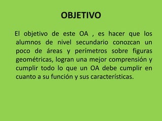 OBJETIVO
El objetivo de este OA , es hacer que los
alumnos de nivel secundario conozcan un
poco de áreas y perímetros sobre figuras
geométricas, logran una mejor comprensión y
cumplir todo lo que un OA debe cumplir en
cuanto a su función y sus características.
 