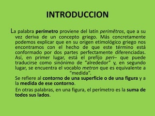 INTRODUCCION
La palabra perímetro proviene del latín perimĕtros, que a su
vez deriva de un concepto griego. Más concretamente
podemos explicar que en su origen etimológico griego nos
encontramos con el hecho de que este término está
conformado por dos partes perfectamente diferenciadas.
Así, en primer lugar, está el prefijo peri– que puede
traducirse como sinónimo de “alrededor” y, en segundo
lugar, se encuentra el vocablo metron que es equivalente a
“medida”.
Se refiere al contorno de una superficie o de una figura y a
la medida de ese contorno.
En otras palabras, en una figura, el perímetro es la suma de
todos sus lados.
 