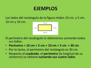 EJEMPLOS
Los lados del rectángulo de la figura miden 10 cm. y 5 cm.
10 cm y 10 cm.
El perímetro del rectángulo lo obtenemos sumando todos
sus lados:
• Perímetro = 10 cm + 5 cm + 10 cm + 5 cm = 30 cm
• Por lo tanto, el perímetro del rectángulo es 30 cm.
• Respecto al cuadrado, el perímetro (la longitud de su
contorno) se obtiene sumando sus cuatro lados
 