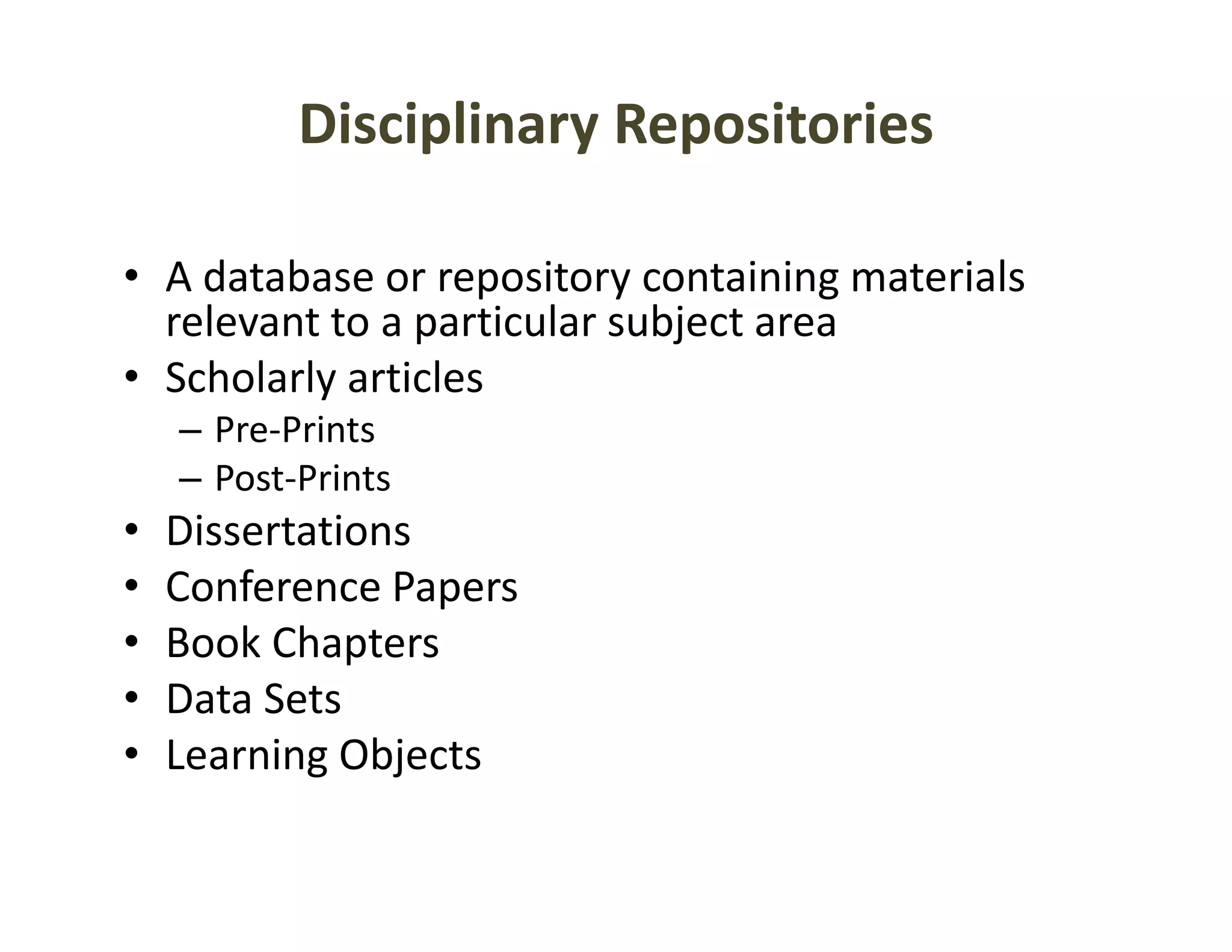 Disciplinary Repositories

• A database or repository containing materials 
                    p      y          g
  relevant to a particular subject area
• Scholarly articles
    – Pre‐Prints
    – Post‐Prints
•   Dissertations
•   Conference Papers
•   Book Chapters
    Book Chapters
•   Data Sets
•   Learning Objects
           g j
 