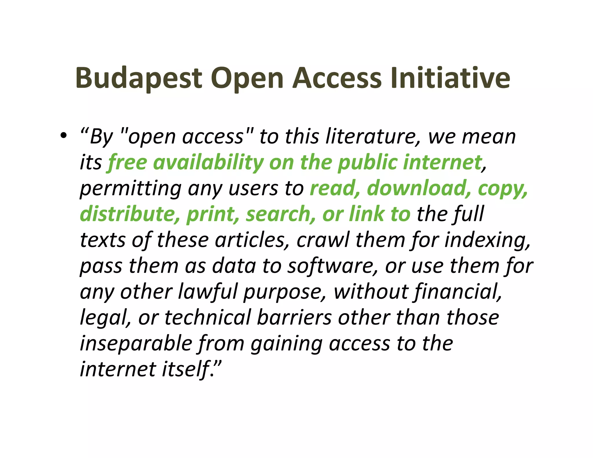 Budapest Open Access Initiative
• “By "open access" to this literature, we mean 
    By  open access to this literature, we mean
  its free availability on the public internet, 
  permitting any users to read, download, copy, 
  distribute, print, search, or link to the full 
  texts of these articles, crawl them for indexing, 
  pass them as data to software, or use them for 
         h        d         f                h f
  any other lawful purpose, without financial, 
  legal, or technical barriers other than those 
  legal or technical barriers other than those
  inseparable from gaining access to the 
  internet itself.
  internet itself ”
 