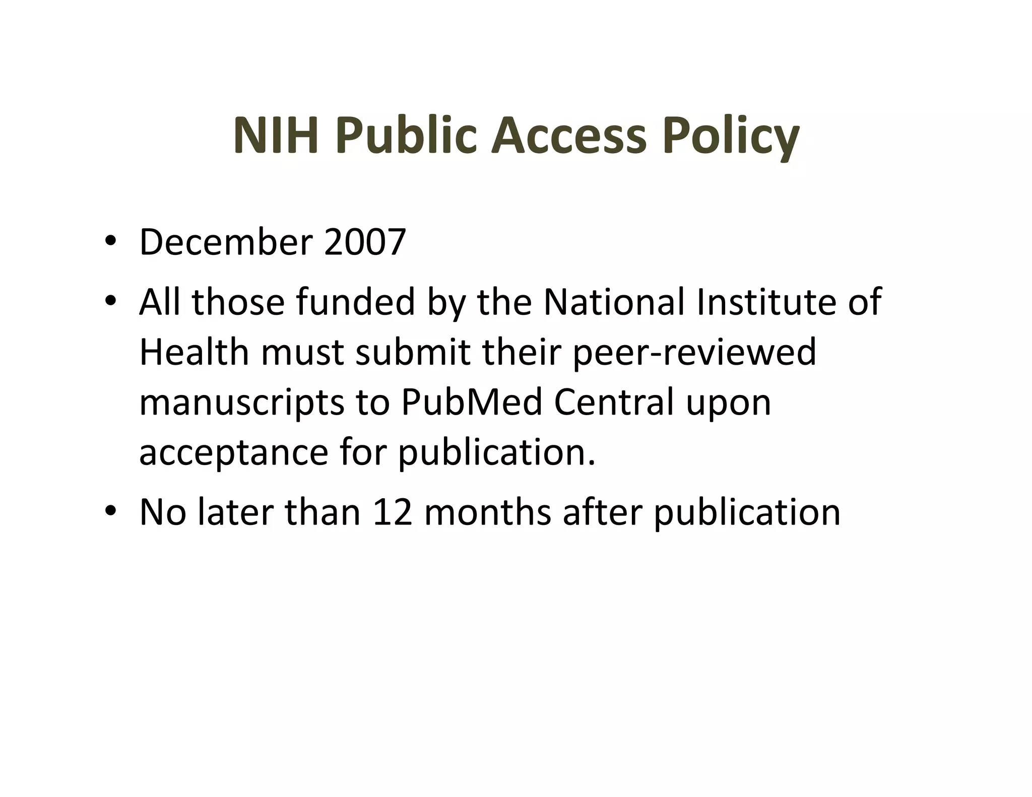 NIH Public Access Policy
• December 2007
  December 2007
• All those funded by the National Institute of 
  Health must submit their peer‐reviewed 
  Health must submit their peer reviewed
  manuscripts to PubMed Central upon 
  acceptance for publication.
  acceptance for publication
• No later than 12 months after publication
 