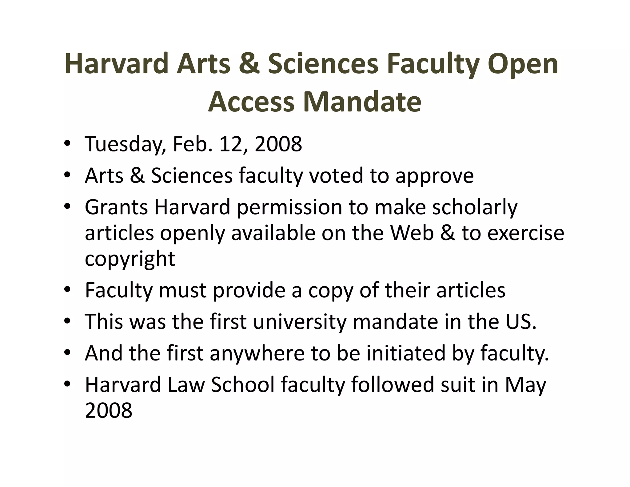 Harvard Arts & Sciences Faculty Open
          Access Mandate
                      d
• Tuesday, Feb. 12, 2008
   uesday, eb. , 008
• Arts & Sciences faculty voted to approve
• Grants Harvard permission to make scholarly
  Grants Harvard permission to make scholarly 
  articles openly available on the Web & to exercise 
  copyright
• Faculty must provide a copy of their articles 
• This was the first university mandate in the US.
• And the first anywhere to be initiated by faculty.
• Harvard Law School faculty followed suit in May 
  2008
 