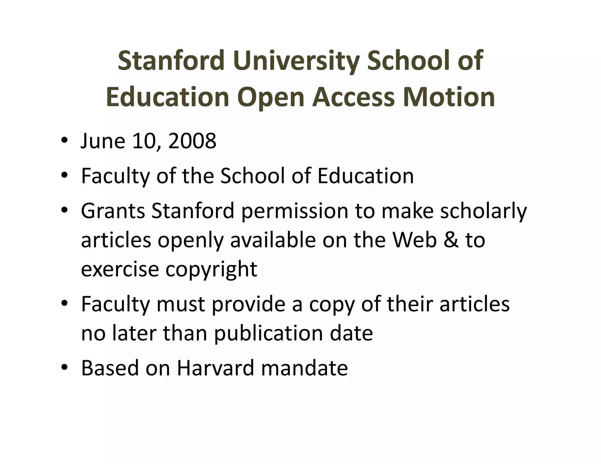 Stanford University School of 
    Education Open Access Motion
     d
• June 10 2008
  June 10, 2008
• Faculty of the School of Education
• G
  Grants Stanford permission to make scholarly 
          S f d          i i        k    h l l
  articles openly available on the Web & to 
  exercise copyright
        i        i h
• Faculty must provide a copy of their articles 
  no later than publication date
• Based on Harvard mandate
 