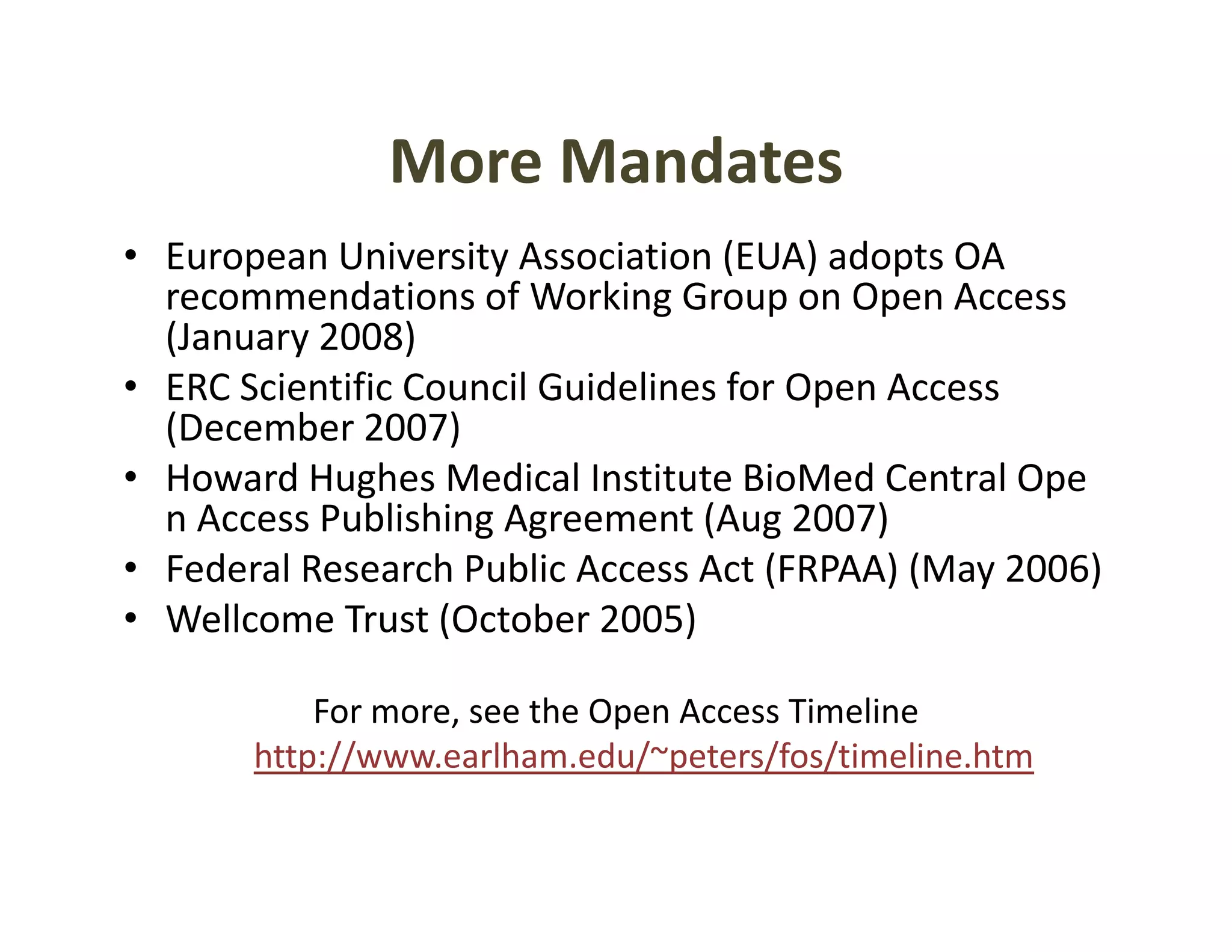 More Mandates
               More Mandates
• European University Association (EUA) adopts OA 
  recommendations of Working Group on Open Access 
  recommendations of Working Group on Open Access
  (January 2008)
• ERC Scientific Council Guidelines for Open Access 
  (December 2007)
  (D      b 2007)
• Howard Hughes Medical Institute BioMed Central Ope
  n Access Publishing Agreement (Aug 2007)
                    g g           ( g       )
• Federal Research Public Access Act (FRPAA) (May 2006)
• Wellcome Trust (October 2005)

           For more, see the Open Access Timeline
       http://www.earlham.edu/~peters/fos/timeline.htm
 