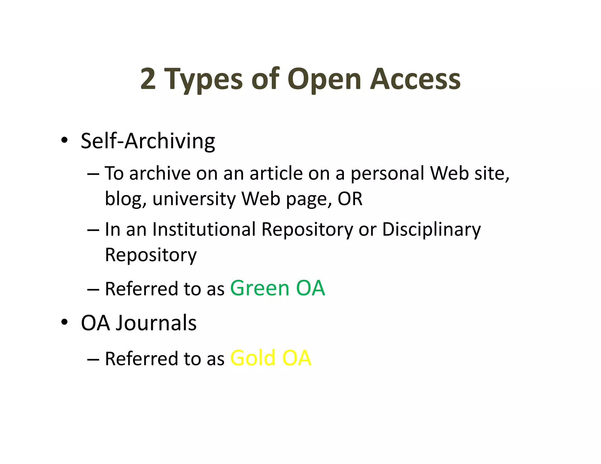 2 Types of Open Access
        2 Types of Open Access
• Self‐Archiving
  Self Archiving
  – To archive on an article on a personal Web site, 
    blog, university Web page, OR
    blog university Web page OR
  – In an Institutional Repository or Disciplinary 
    Repository
  – Referred to as Green OA 
• OA Journals
  OA Journals
  – Referred to as Gold OA
 