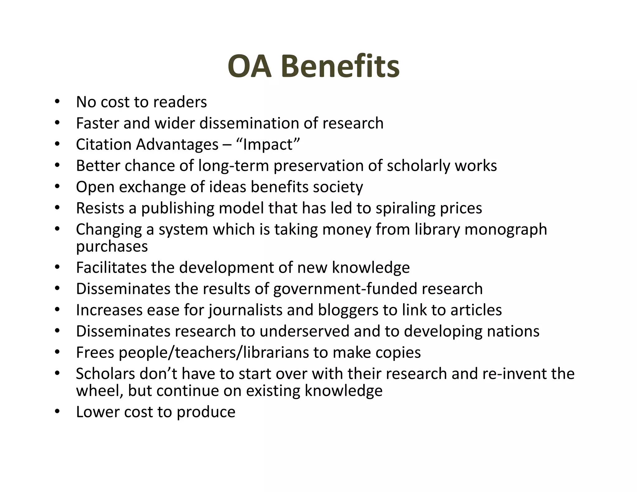 OA Benefits
•   No cost to readers
•   Faster and wider dissemination of research
•   Citation Advantages – “Impact”
•   Better chance of long‐term preservation of scholarly works
•   Open exchange of ideas benefits society
•   Resists a publishing model that has led to spiraling prices
              p        g                        p      gp
•   Changing a system which is taking money from library monograph 
    purchases
•   Facilitates the development of new knowledge
•   Disseminates the results of government‐funded research
•   Increases ease for journalists and bloggers to link to articles
•   Disseminates research to underserved and to developing nations
                                                           p g
•   Frees people/teachers/librarians to make copies
•   Scholars don’t have to start over with their research and re‐invent the 
    wheel, but continue on existing knowledge
•   Lower cost to produce
 