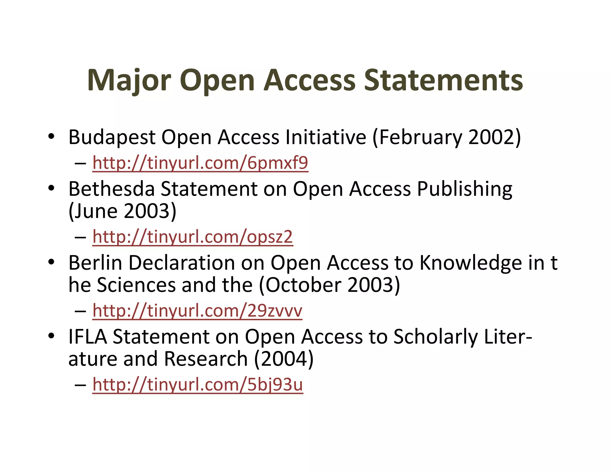 Major Open Access Statements
    Major Open Access Statements
• Budapest Open Access Initiative (February 2002)
      p     p                     (       y     )
  – http://tinyurl.com/6pmxf9
• Bethesda Statement on Open Access Publishing 
  (June 2003)
  (J    2003)
  – http://tinyurl.com/opsz2
• Berlin Declaration on Open Access to Knowledge in t
  he Sciences and the (October 2003)
  – http://tinyurl.com/29zvvv
• IFLA Statement on Open Access to Scholarly Liter‐
  ature and Research (2004)
  – http://tinyurl com/5bj93u
    http://tinyurl.com/5bj93u
 