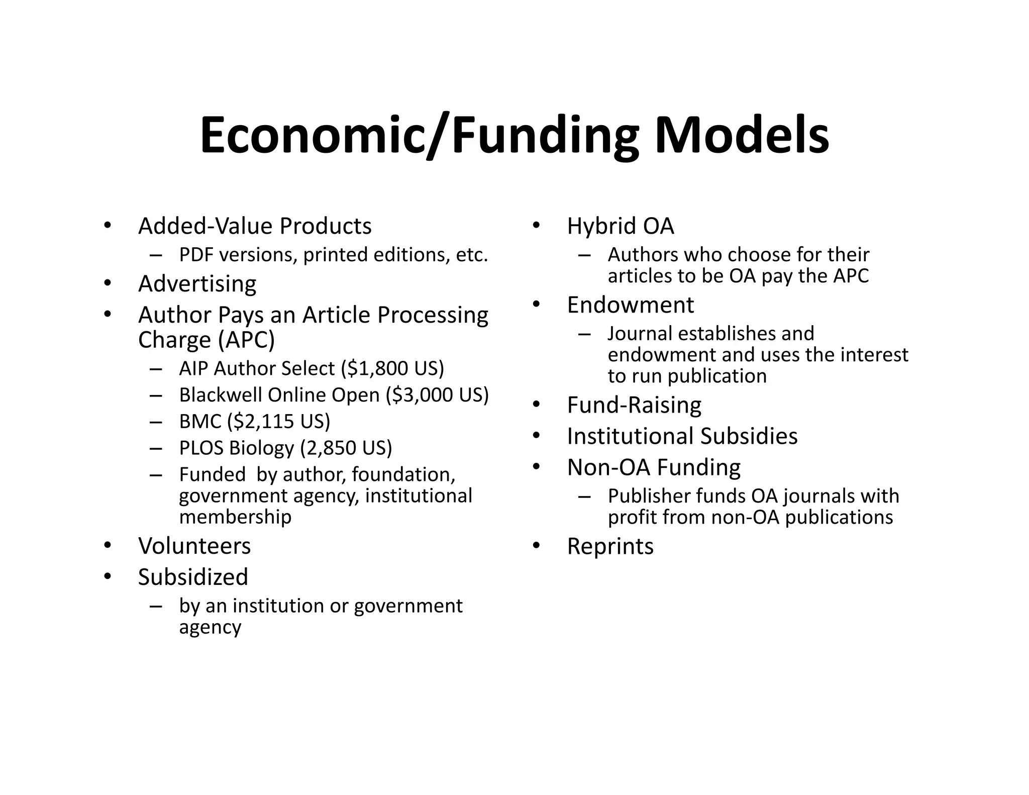 Economic/Funding Models
           Economic/Funding Models
•   Added‐Value Products                      •   Hybrid OA 
     – PDF versions, printed editions, etc.
               i       i d di i                    – Authors who choose for their 
                                                         h       h h       f h i
•   Advertising                                      articles to be OA pay the APC
•   Author Pays an Article Processing         •   Endowment 
    Charge (APC) 
    Charge (APC)                                   – Journal establishes and 
                                                     endowment and uses the interest 
                                                        d            d      h i
     –   AIP Author Select ($1,800 US)               to run publication
     –   Blackwell Online Open ($3,000 US)
                                              •   Fund‐Raising
     –   BMC ($2,115 US) 
     –   PLOS Biology (2,850 US)
         PLOS Biology (2 850 US)              •   Institutional Subsidies
     –   Funded  by author, foundation,       •   Non‐OA Funding
         government agency, institutional          – Publisher funds OA journals with 
         membership                                  profit from non‐OA publications
•   Volunteers                                •   Reprints
•   Subsidized 
     – by an institution or government 
       agency
 
