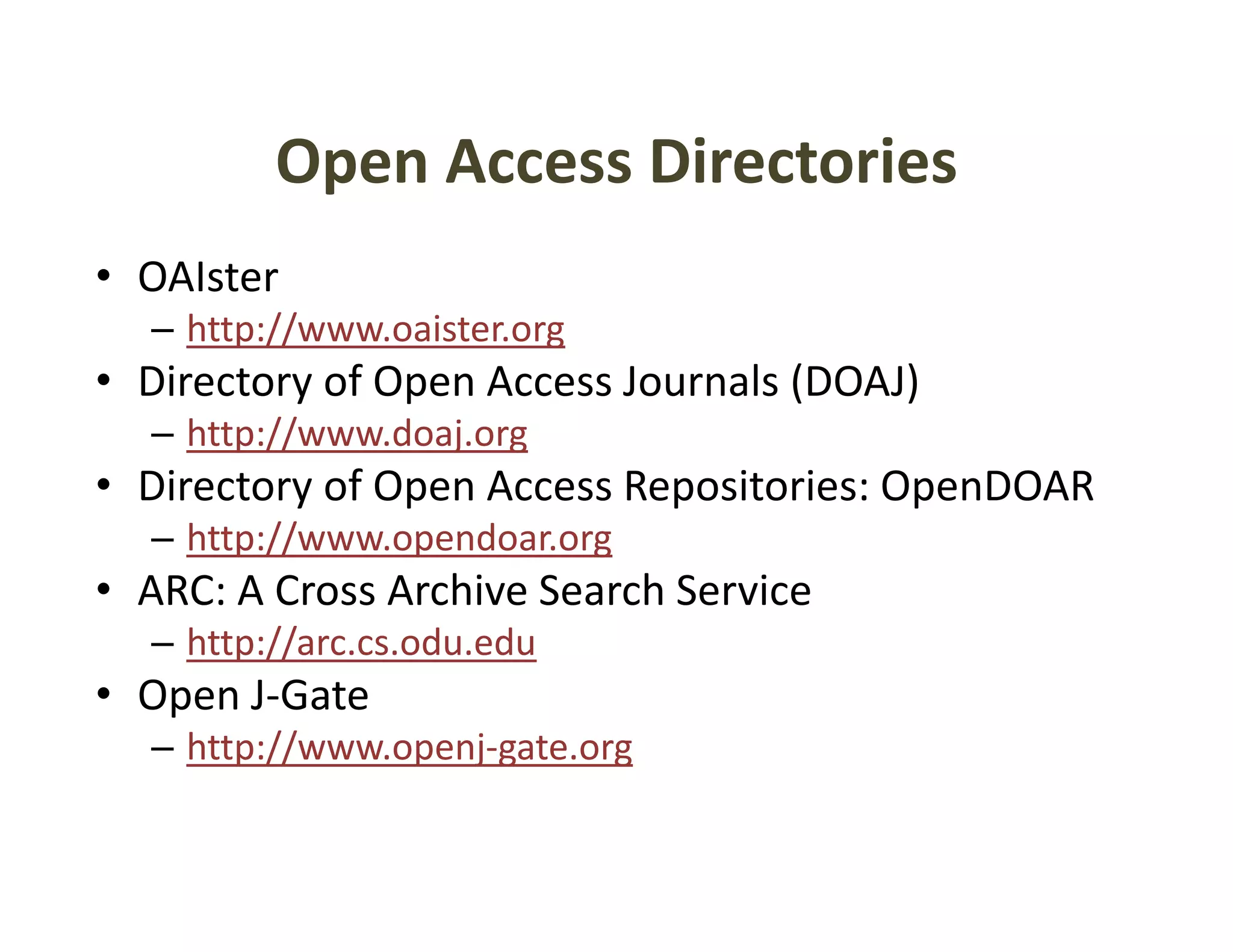 Open Access Directories
         Open Access Directories
• OAIster
  – http://www.oaister.org
• Directory of Open Access Journals (DOAJ)
  – http://www.doaj.org
• Directory of Open Access Repositories: OpenDOAR
  – http://www opendoar org
    http://www.opendoar.org
• ARC: A Cross Archive Search Service
  – http://arc.cs.odu.edu
       p //
• Open J‐Gate
  – http://www.openj‐gate.org
 