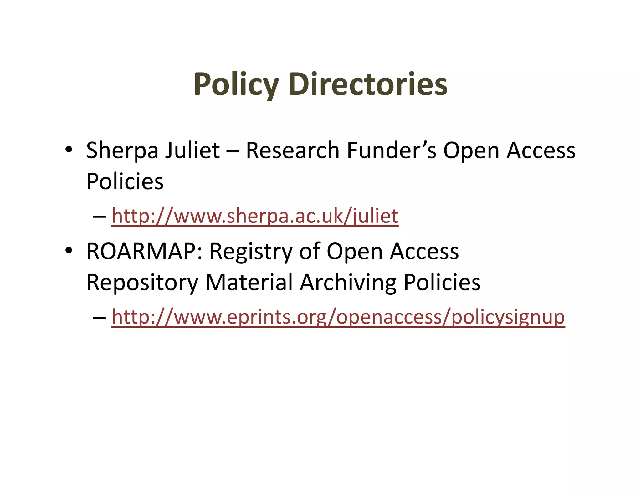 Policy Directories
            Policy Directories
• Sherpa Juliet – Research Funder’s Open Access
  Sherpa Juliet  Research Funder s Open Access 
  Policies
  – http://www sherpa ac uk/juliet
    http://www.sherpa.ac.uk/juliet
• ROARMAP: Registry of Open Access 
  Repository Material Archiving Policies
  Repository Material Archiving Policies
  – http://www.eprints.org/openaccess/policysignup
 