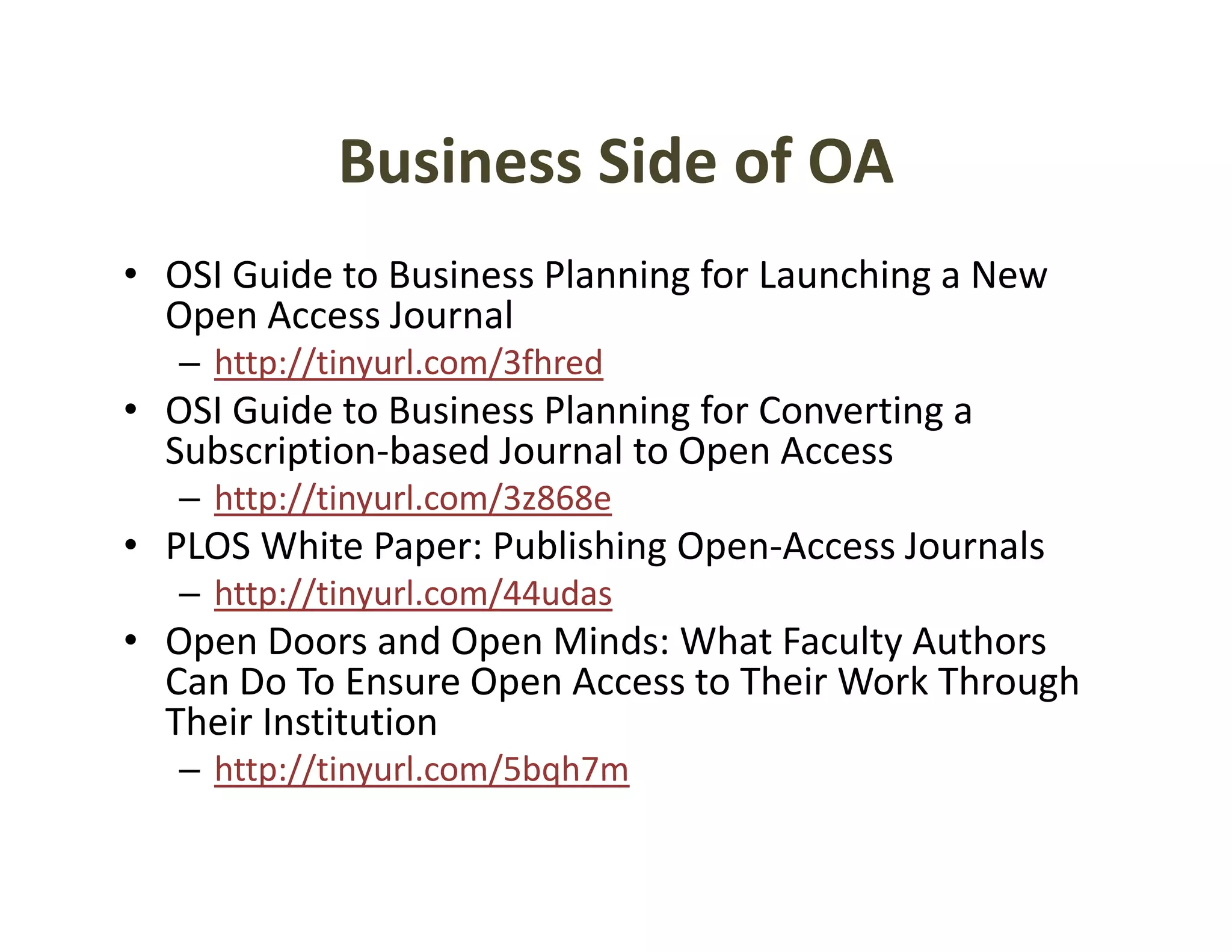 Business Side of OA
             Business Side of OA
• OSI Guide to Business Planning for Launching a New 
  Open Access Journal
   – http://tinyurl.com/3fhred
• OSI Guide to Business Planning for Converting a
  OSI Guide to Business Planning for Converting a 
  Subscription‐based Journal to Open Access
   – http://tinyurl.com/3z868e
• PLOS Whit P
  PLOS White Paper: Publishing Open‐Access Journals
                    P bli hi O      A      J     l
   – http://tinyurl.com/44udas
• Open Doors and Open Minds: What Faculty Authors 
   p                p                     y
  Can Do To Ensure Open Access to Their Work Through 
  Their Institution
   – http://tinyurl com/5bqh7m
     http://tinyurl.com/5bqh7m
 