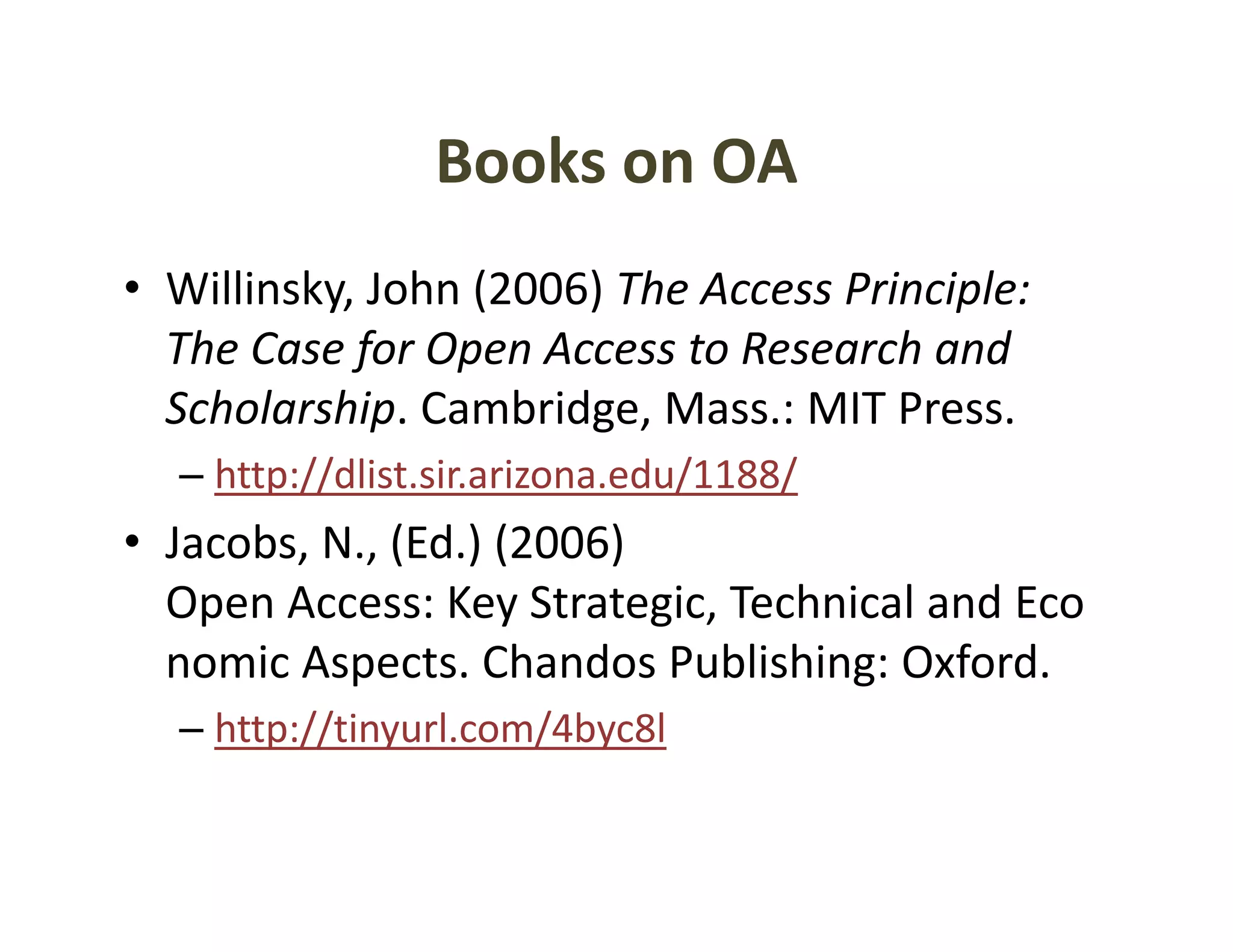 Books on OA
                Books on OA
• Willinsky John (2006) The Access Principle:
  Willinsky, John (2006) The Access Principle: 
  The Case for Open Access to Research and 
  Scholarship. Cambridge, Mass.: MIT Press. 
  Scholarship Cambridge Mass : MIT Press
  – http://dlist.sir.arizona.edu/1188/
• Jacobs N (Ed ) (2006)
  Jacobs, N., (Ed.) (2006) 
  Open Access: Key Strategic, Technical and Eco
  nomic Aspects Chandos Publishing: Oxford
        Aspects. Chandos Publishing: Oxford.
  – http://tinyurl.com/4byc8l
 