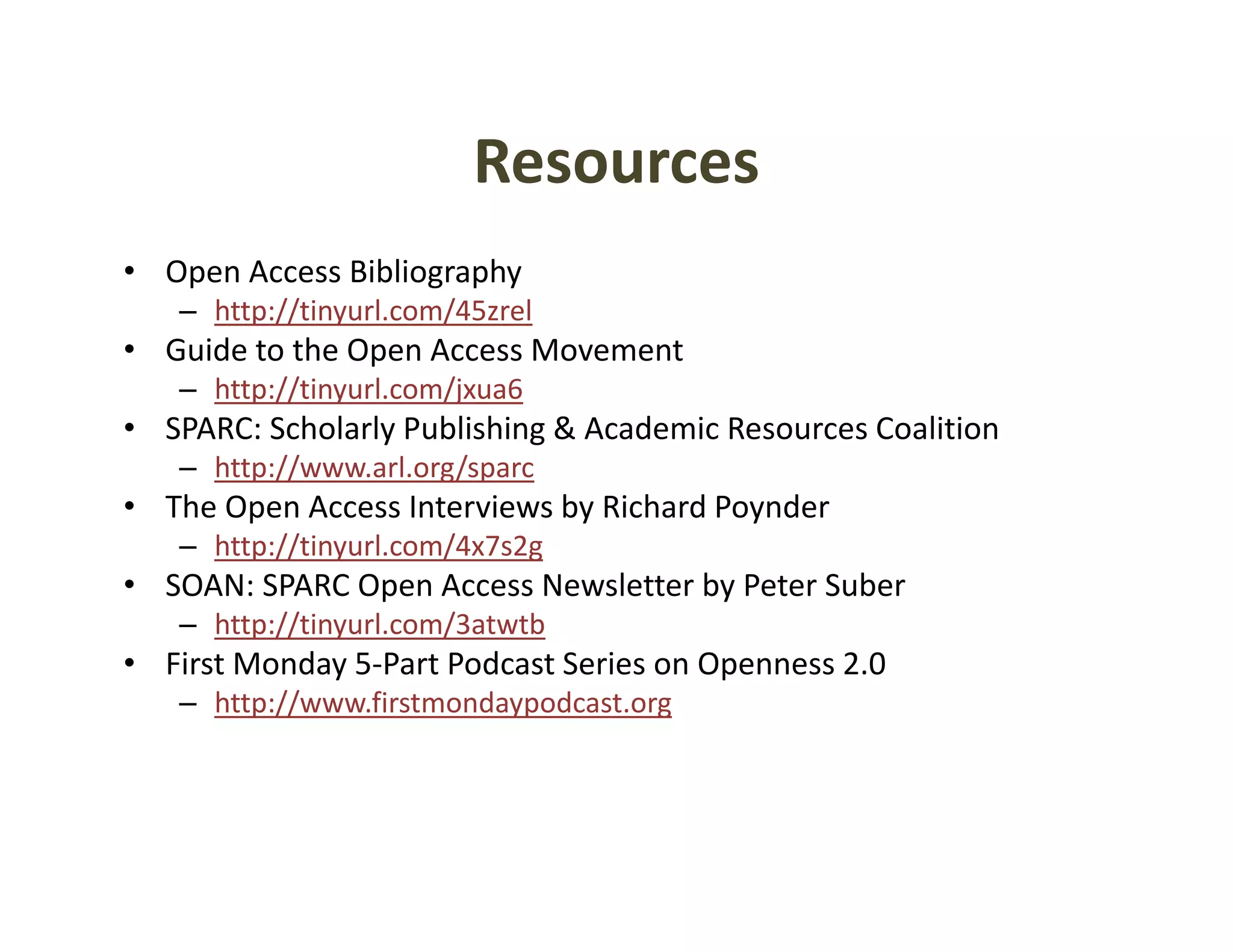 Resources
• Open Access Bibliography
   – http://tinyurl.com/45zrel
• Guide to the Open Access Movement
   – http://tinyurl.com/jxua6
• SPARC: Scholarly Publishing & Academic Resources Coalition
           h l l     bl h                             l
   – http://www.arl.org/sparc
• The Open Access Interviews by Richard Poynder
   – h // i
     http://tinyurl.com/4x7s2g
                  l    /    2
• SOAN: SPARC Open Access Newsletter by Peter Suber
   – http://tinyurl.com/3atwtb
• Fi t M d 5 P t P d t S i
  First Monday 5‐Part Podcast Series on Openness 2.0
                                        O        20
   – http://www.firstmondaypodcast.org
 