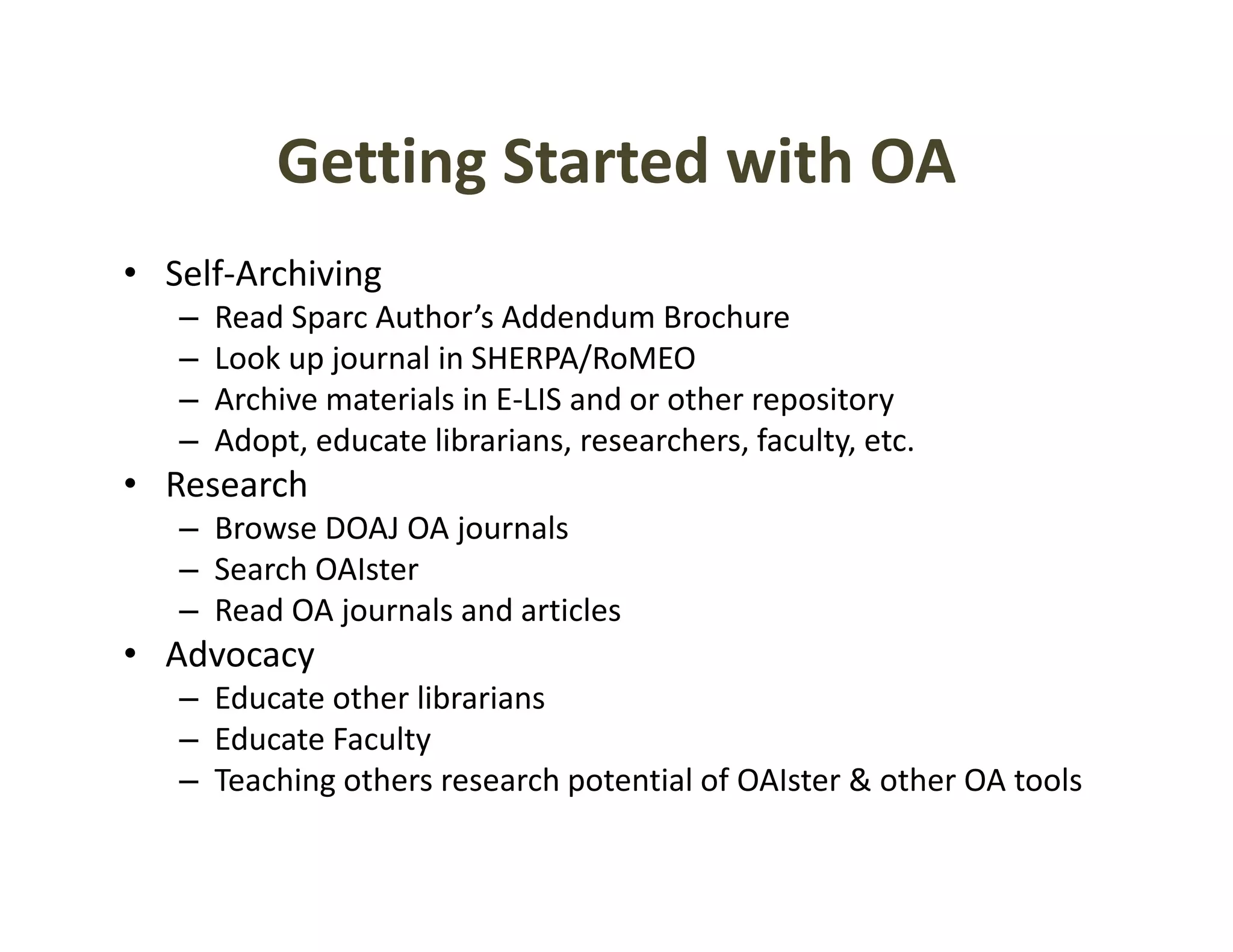 Getting Started with OA
           Getting Started with OA
• Self‐Archiving
   –   Read Sparc Author’s Addendum Brochure
   –   Look up journal in SHERPA/RoMEO
   –   Archive materials in E‐LIS and or other repository
                                                 p       y
   –   Adopt, educate librarians, researchers, faculty, etc.
• Research
   – Browse DOAJ OA journals
     Browse DOAJ OA journals
   – Search OAIster
   – Read OA journals and articles
• Advocacy
  Advocacy 
   – Educate other librarians
   – Educate Faculty
   – Teaching others research potential of OAIster & other OA tools
     Teaching others research potential of OAIster & other OA tools
 