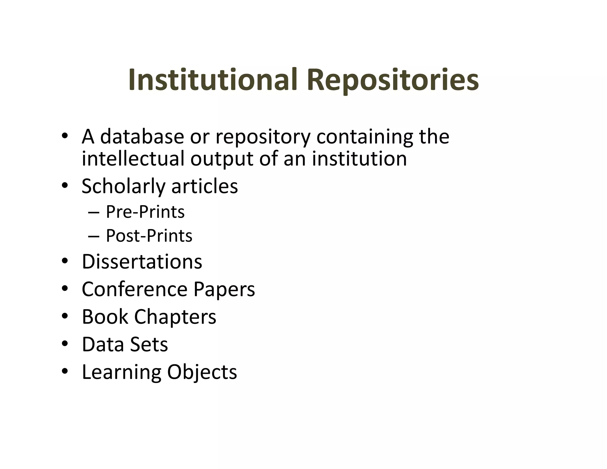 Institutional Repositories
        Institutional Repositories
• A database or repository containing the 
                    p      y           g
  intellectual output of an institution
• Scholarly articles
    – Pre‐Prints
    – Post‐Prints
•   Dissertations
•   Conference Papers
•   Book Chapters
    Book Chapters
•   Data Sets
•   Learning Objects
           g j
 