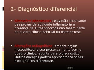 2- Diagnóstico diferencial
 Alterações laboratoriaisAlterações laboratoriais: elevação importante
das provas de atividade inflamatória e
presença de autoanticorpos não fazem parte
do quadro clínico habitual da osteoartrose
 Alterações radiográficas: embora sejam
inespecíficas, a sua presença, junto com o
quadro clínico, aponta para o diagnóstico.
Outras doenças podem apresentar achados
radiográficos diferenciais
05/09/13
 