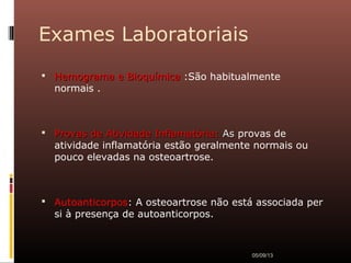 Exames Laboratoriais
 Hemograma e BioquímicaHemograma e Bioquímica :São habitualmente
normais .
 Provas de Atividade Inflamatória:Provas de Atividade Inflamatória: AsAs provas de
atividade inflamatória estão geralmente normais ou
pouco elevadas na osteoartrose.
 Autoanticorpos: A osteoartrose não está associada per
si à presença de autoanticorpos.
05/09/13
 