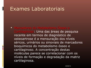 Exames Laboratoriais
 Marcadores do Metabolismo Ósseo eMarcadores do Metabolismo Ósseo e
CartilaginosoCartilaginoso: Uma das áreas de pesquisa
recente em termos de diagnóstico de
osteoartrose é a mensuração dos níveis
séricos, urinários ou sinoviais de marcadores
bioquímicos do metabolismo ósseo e
cartilaginoso. A concentração destas
moléculas parece se correlacionar com os
níveis de formação e degradação da matriz
cartilaginosa.
05/09/13
 