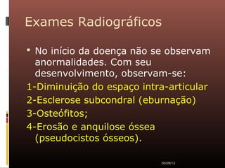 Exames Radiográficos
 No início da doença não se observam
anormalidades. Com seu
desenvolvimento, observam-se:
1-Diminuição do espaço intra-articular
2-Esclerose subcondral (eburnação)
3-Osteófitos;
4-Erosão e anquilose óssea
(pseudocistos ósseos).
05/09/13
 