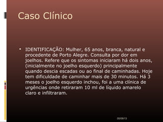 Caso Clínico
 IDENTIFICAÇÃO: Mulher, 65 anos, branca, natural e
procedente de Porto Alegre. Consulta por dor em
joelhos. Refere que os sintomas iniciaram há dois anos,
(inicialmente no joelho esquerdo) principalmente
quando descia escadas ou ao final de caminhadas. Hoje
tem dificuldade de caminhar mais de 30 minutos. Há 3
meses o joelho esquerdo inchou, foi a uma clínica de
urgências onde retiraram 10 ml de líquido amarelo
claro e infiltraram.
05/09/13
 