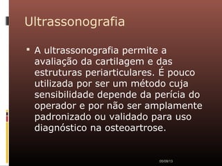 Ultrassonografia
 A ultrassonografia permite a
avaliação da cartilagem e das
estruturas periarticulares. É pouco
utilizada por ser um método cuja
sensibilidade depende da perícia do
operador e por não ser amplamente
padronizado ou validado para uso
diagnóstico na osteoartrose.
05/09/13
 