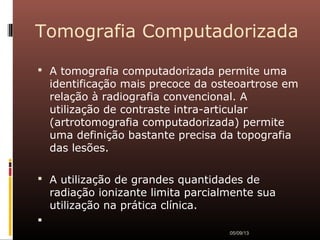 Tomografia Computadorizada
 A tomografia computadorizada permite uma
identificação mais precoce da osteoartrose em
relação à radiografia convencional. A
utilização de contraste intra-articular
(artrotomografia computadorizada) permite
uma definição bastante precisa da topografia
das lesões.
 A utilização de grandes quantidades de
radiação ionizante limita parcialmente sua
utilização na prática clínica.

05/09/13
 