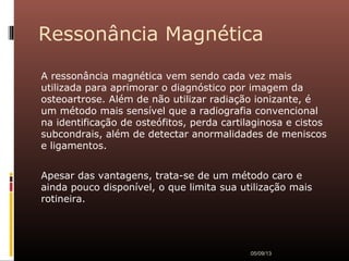 Ressonância Magnética
A ressonância magnética vem sendo cada vez mais
utilizada para aprimorar o diagnóstico por imagem da
osteoartrose. Além de não utilizar radiação ionizante, é
um método mais sensível que a radiografia convencional
na identificação de osteófitos, perda cartilaginosa e cistos
subcondrais, além de detectar anormalidades de meniscos
e ligamentos.
Apesar das vantagens, trata-se de um método caro e
ainda pouco disponível, o que limita sua utilização mais
rotineira.
05/09/13
 