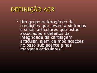 DEFINIÇÃO ACRDEFINIÇÃO ACR
 Um grupo heterogêneo de
condições que levam a sintomas
e sinais articulares que estão
associados a defeitos da
integridade da cartilagem
articular, além de modificações
no osso subjacente e nas
margens articulares”.
 