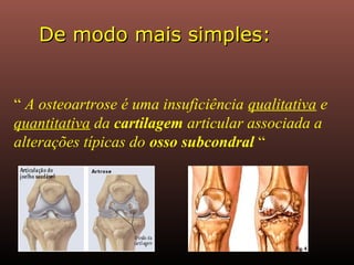 De modo mais simples:De modo mais simples:
“ A osteoartrose é uma insuficiência qualitativa e
quantitativa da cartilagem articular associada a
alterações típicas do osso subcondral “
 