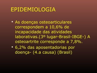 EPIDEMIOLOGIA
 As doenças osteoarticulares
correspondem a 10,6% de
incapacidade das atividades
laborativas.(3º lugar-Brasil-IBGE-) A
osteoartrite corresponde a 7,8%.
 6,2% das aposentadorias por
doença- (4.a causa) (Brasil)
 