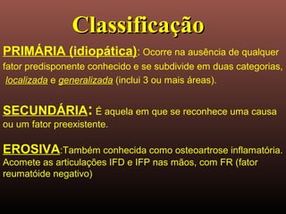PRIMÁRIA (idiopática): Ocorre na ausência de qualquer
fator predisponente conhecido e se subdivide em duas categorias,
localizada e generalizada (inclui 3 ou mais áreas).
SECUNDÁRIA: É aquela em que se reconhece uma causa
ou um fator preexistente.
EROSIVA:Também conhecida como osteoartrose inflamatória.
Acomete as articulações IFD e IFP nas mãos, com FR (fator
reumatóide negativo)
ClassificaçãoClassificação
 